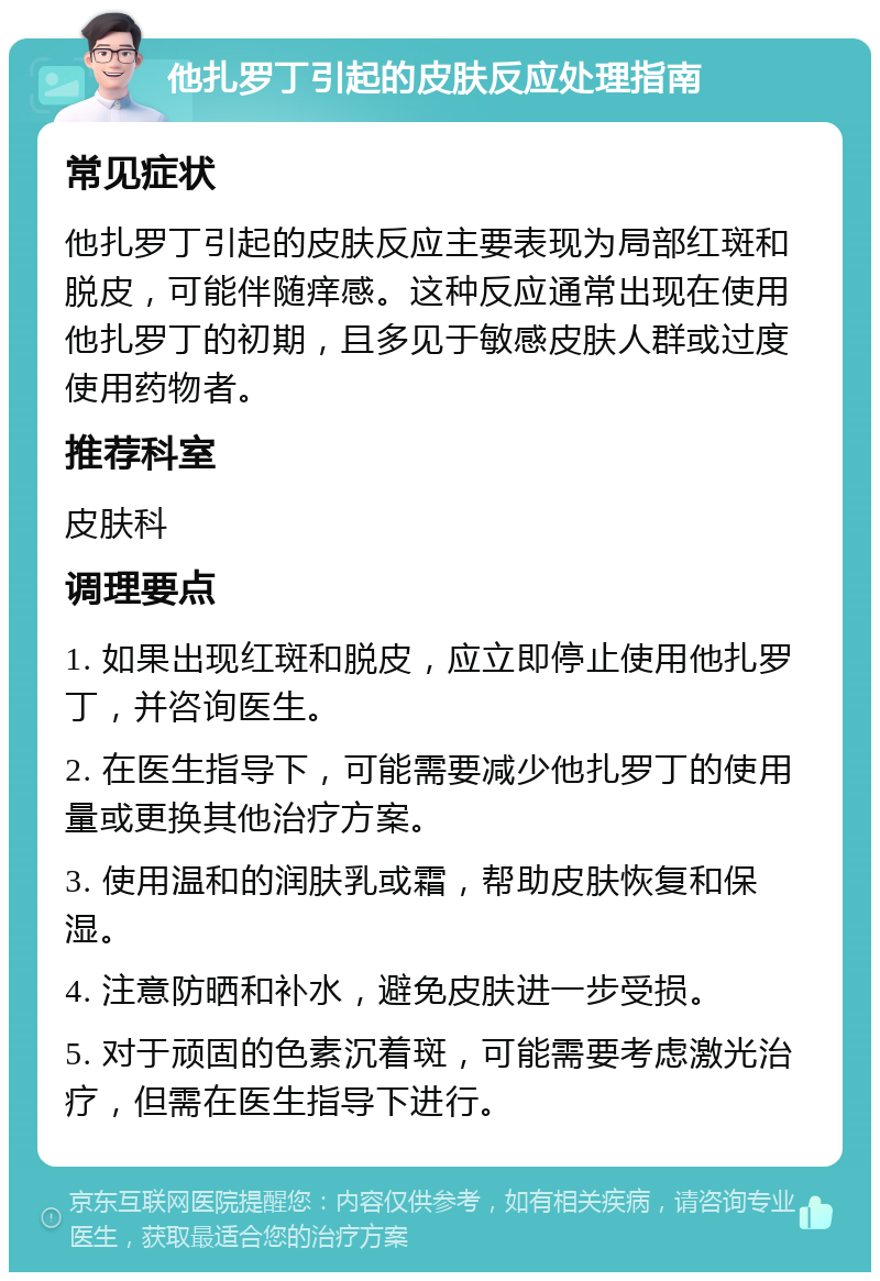 他扎罗丁引起的皮肤反应处理指南 常见症状 他扎罗丁引起的皮肤反应主要表现为局部红斑和脱皮，可能伴随痒感。这种反应通常出现在使用他扎罗丁的初期，且多见于敏感皮肤人群或过度使用药物者。 推荐科室 皮肤科 调理要点 1. 如果出现红斑和脱皮，应立即停止使用他扎罗丁，并咨询医生。 2. 在医生指导下，可能需要减少他扎罗丁的使用量或更换其他治疗方案。 3. 使用温和的润肤乳或霜，帮助皮肤恢复和保湿。 4. 注意防晒和补水，避免皮肤进一步受损。 5. 对于顽固的色素沉着斑，可能需要考虑激光治疗，但需在医生指导下进行。