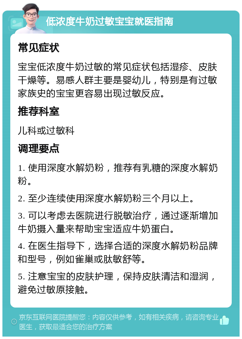 低浓度牛奶过敏宝宝就医指南 常见症状 宝宝低浓度牛奶过敏的常见症状包括湿疹、皮肤干燥等。易感人群主要是婴幼儿，特别是有过敏家族史的宝宝更容易出现过敏反应。 推荐科室 儿科或过敏科 调理要点 1. 使用深度水解奶粉，推荐有乳糖的深度水解奶粉。 2. 至少连续使用深度水解奶粉三个月以上。 3. 可以考虑去医院进行脱敏治疗，通过逐渐增加牛奶摄入量来帮助宝宝适应牛奶蛋白。 4. 在医生指导下，选择合适的深度水解奶粉品牌和型号，例如雀巢或肽敏舒等。 5. 注意宝宝的皮肤护理，保持皮肤清洁和湿润，避免过敏原接触。