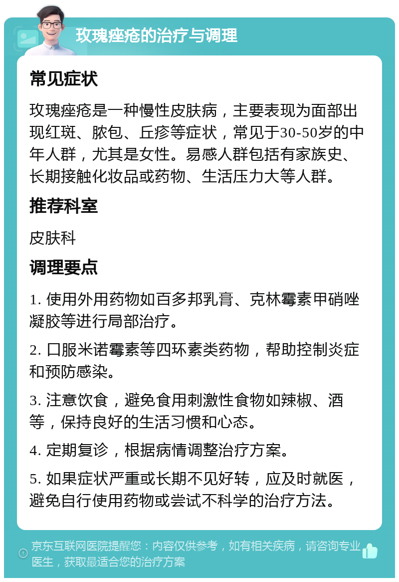 玫瑰痤疮的治疗与调理 常见症状 玫瑰痤疮是一种慢性皮肤病，主要表现为面部出现红斑、脓包、丘疹等症状，常见于30-50岁的中年人群，尤其是女性。易感人群包括有家族史、长期接触化妆品或药物、生活压力大等人群。 推荐科室 皮肤科 调理要点 1. 使用外用药物如百多邦乳膏、克林霉素甲硝唑凝胶等进行局部治疗。 2. 口服米诺霉素等四环素类药物，帮助控制炎症和预防感染。 3. 注意饮食，避免食用刺激性食物如辣椒、酒等，保持良好的生活习惯和心态。 4. 定期复诊，根据病情调整治疗方案。 5. 如果症状严重或长期不见好转，应及时就医，避免自行使用药物或尝试不科学的治疗方法。