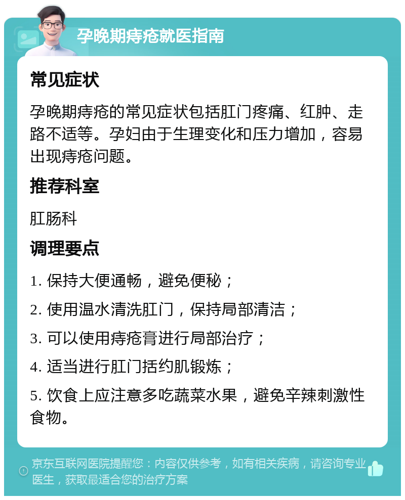 孕晚期痔疮就医指南 常见症状 孕晚期痔疮的常见症状包括肛门疼痛、红肿、走路不适等。孕妇由于生理变化和压力增加，容易出现痔疮问题。 推荐科室 肛肠科 调理要点 1. 保持大便通畅，避免便秘； 2. 使用温水清洗肛门，保持局部清洁； 3. 可以使用痔疮膏进行局部治疗； 4. 适当进行肛门括约肌锻炼； 5. 饮食上应注意多吃蔬菜水果，避免辛辣刺激性食物。