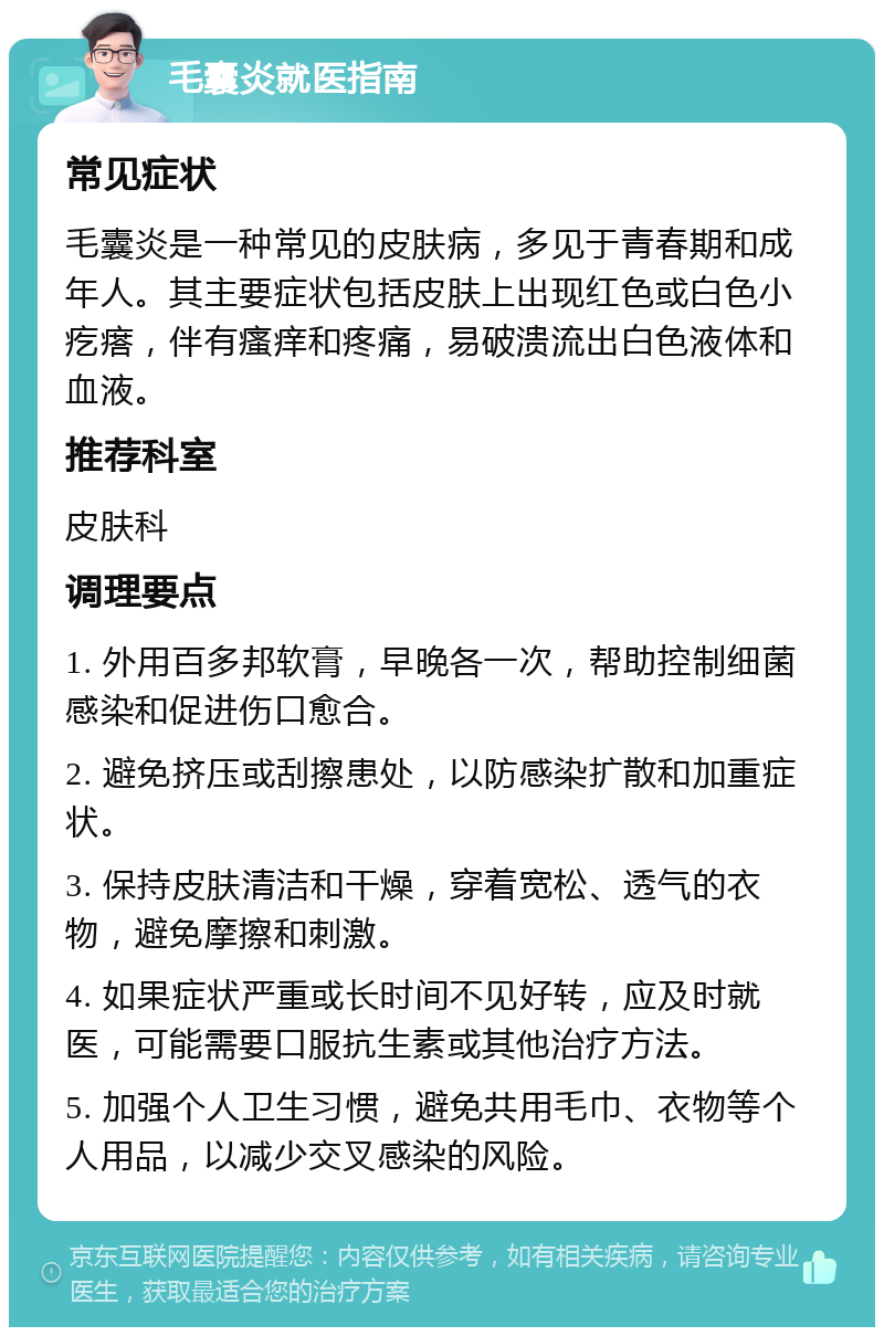 毛囊炎就医指南 常见症状 毛囊炎是一种常见的皮肤病，多见于青春期和成年人。其主要症状包括皮肤上出现红色或白色小疙瘩，伴有瘙痒和疼痛，易破溃流出白色液体和血液。 推荐科室 皮肤科 调理要点 1. 外用百多邦软膏，早晚各一次，帮助控制细菌感染和促进伤口愈合。 2. 避免挤压或刮擦患处，以防感染扩散和加重症状。 3. 保持皮肤清洁和干燥，穿着宽松、透气的衣物，避免摩擦和刺激。 4. 如果症状严重或长时间不见好转，应及时就医，可能需要口服抗生素或其他治疗方法。 5. 加强个人卫生习惯，避免共用毛巾、衣物等个人用品，以减少交叉感染的风险。