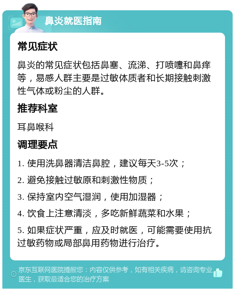 鼻炎就医指南 常见症状 鼻炎的常见症状包括鼻塞、流涕、打喷嚏和鼻痒等，易感人群主要是过敏体质者和长期接触刺激性气体或粉尘的人群。 推荐科室 耳鼻喉科 调理要点 1. 使用洗鼻器清洁鼻腔，建议每天3-5次； 2. 避免接触过敏原和刺激性物质； 3. 保持室内空气湿润，使用加湿器； 4. 饮食上注意清淡，多吃新鲜蔬菜和水果； 5. 如果症状严重，应及时就医，可能需要使用抗过敏药物或局部鼻用药物进行治疗。