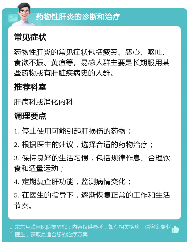 药物性肝炎的诊断和治疗 常见症状 药物性肝炎的常见症状包括疲劳、恶心、呕吐、食欲不振、黄疸等。易感人群主要是长期服用某些药物或有肝脏疾病史的人群。 推荐科室 肝病科或消化内科 调理要点 1. 停止使用可能引起肝损伤的药物； 2. 根据医生的建议，选择合适的药物治疗； 3. 保持良好的生活习惯，包括规律作息、合理饮食和适量运动； 4. 定期复查肝功能，监测病情变化； 5. 在医生的指导下，逐渐恢复正常的工作和生活节奏。