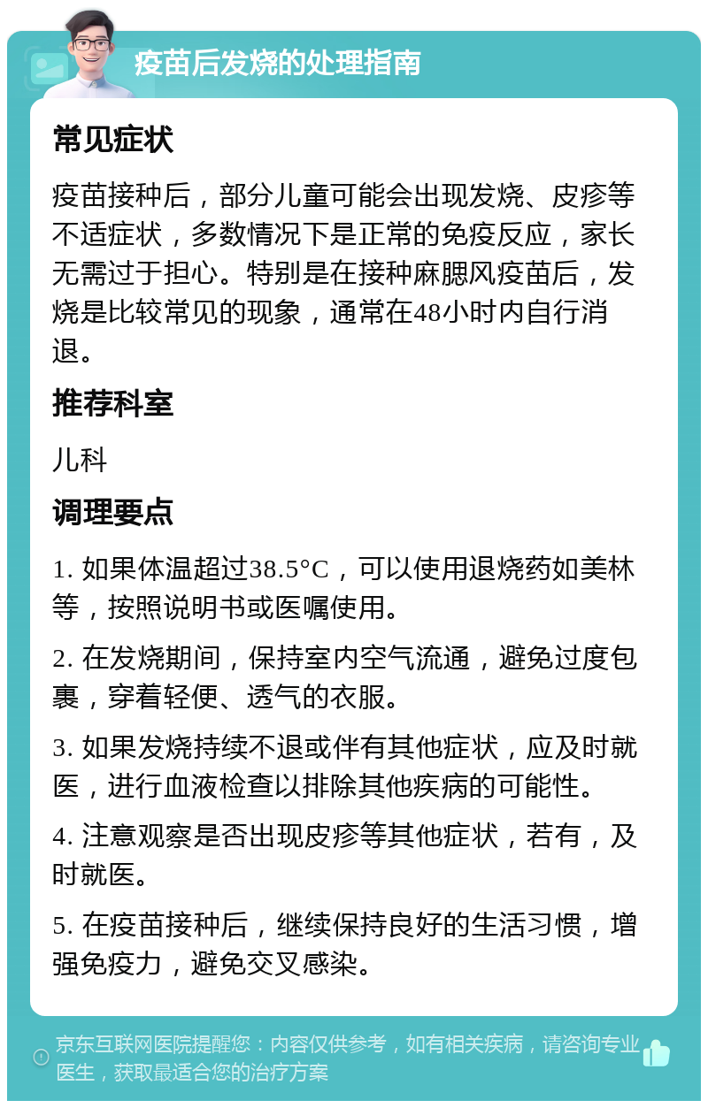 疫苗后发烧的处理指南 常见症状 疫苗接种后，部分儿童可能会出现发烧、皮疹等不适症状，多数情况下是正常的免疫反应，家长无需过于担心。特别是在接种麻腮风疫苗后，发烧是比较常见的现象，通常在48小时内自行消退。 推荐科室 儿科 调理要点 1. 如果体温超过38.5°C，可以使用退烧药如美林等，按照说明书或医嘱使用。 2. 在发烧期间，保持室内空气流通，避免过度包裹，穿着轻便、透气的衣服。 3. 如果发烧持续不退或伴有其他症状，应及时就医，进行血液检查以排除其他疾病的可能性。 4. 注意观察是否出现皮疹等其他症状，若有，及时就医。 5. 在疫苗接种后，继续保持良好的生活习惯，增强免疫力，避免交叉感染。