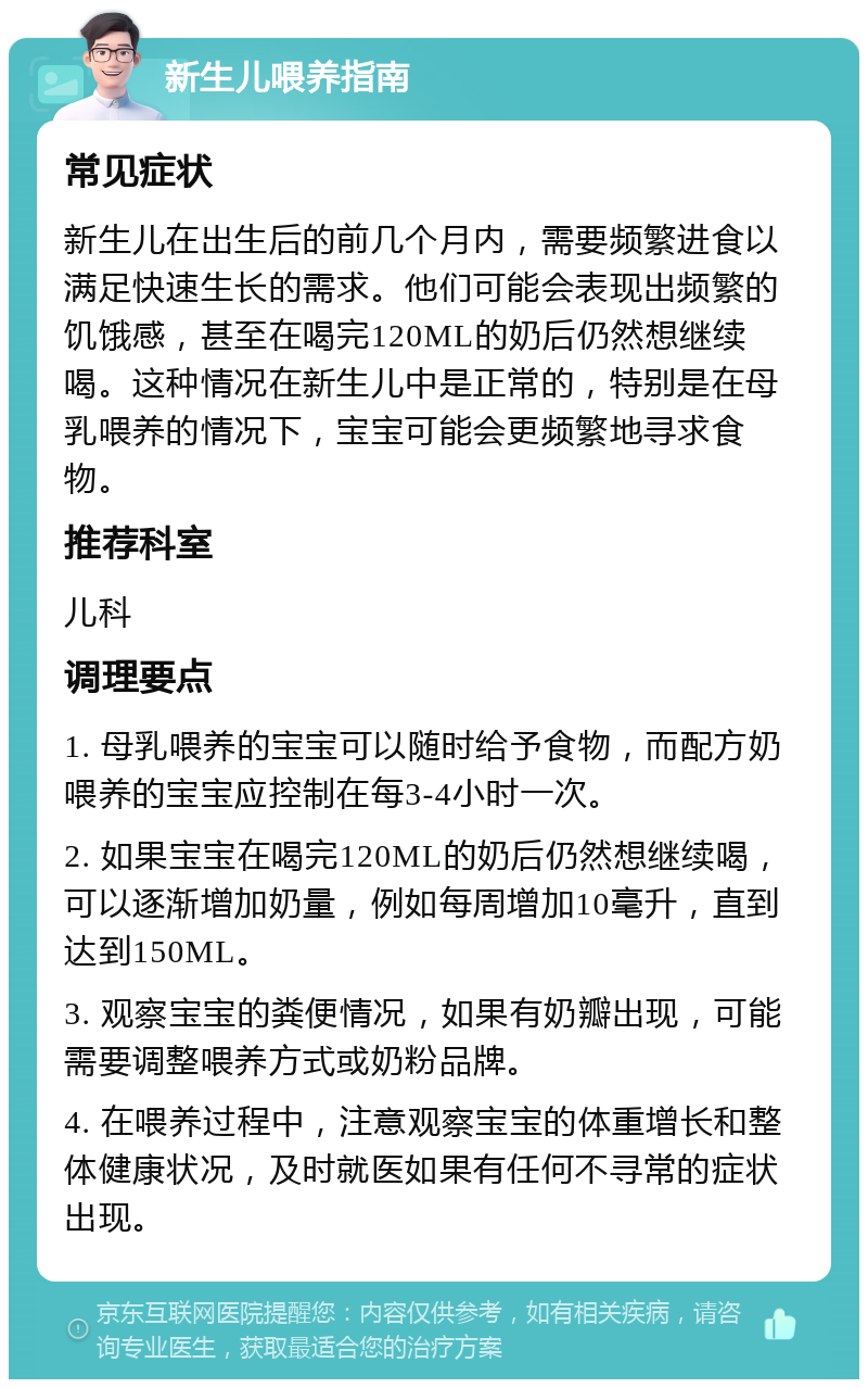 新生儿喂养指南 常见症状 新生儿在出生后的前几个月内，需要频繁进食以满足快速生长的需求。他们可能会表现出频繁的饥饿感，甚至在喝完120ML的奶后仍然想继续喝。这种情况在新生儿中是正常的，特别是在母乳喂养的情况下，宝宝可能会更频繁地寻求食物。 推荐科室 儿科 调理要点 1. 母乳喂养的宝宝可以随时给予食物，而配方奶喂养的宝宝应控制在每3-4小时一次。 2. 如果宝宝在喝完120ML的奶后仍然想继续喝，可以逐渐增加奶量，例如每周增加10毫升，直到达到150ML。 3. 观察宝宝的粪便情况，如果有奶瓣出现，可能需要调整喂养方式或奶粉品牌。 4. 在喂养过程中，注意观察宝宝的体重增长和整体健康状况，及时就医如果有任何不寻常的症状出现。