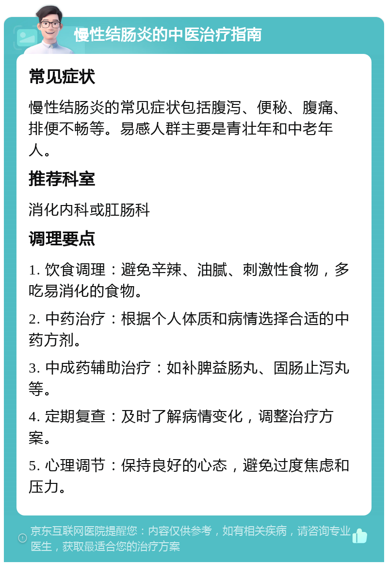 慢性结肠炎的中医治疗指南 常见症状 慢性结肠炎的常见症状包括腹泻、便秘、腹痛、排便不畅等。易感人群主要是青壮年和中老年人。 推荐科室 消化内科或肛肠科 调理要点 1. 饮食调理：避免辛辣、油腻、刺激性食物，多吃易消化的食物。 2. 中药治疗：根据个人体质和病情选择合适的中药方剂。 3. 中成药辅助治疗：如补脾益肠丸、固肠止泻丸等。 4. 定期复查：及时了解病情变化，调整治疗方案。 5. 心理调节：保持良好的心态，避免过度焦虑和压力。