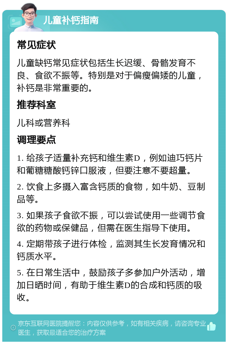 儿童补钙指南 常见症状 儿童缺钙常见症状包括生长迟缓、骨骼发育不良、食欲不振等。特别是对于偏瘦偏矮的儿童，补钙是非常重要的。 推荐科室 儿科或营养科 调理要点 1. 给孩子适量补充钙和维生素D，例如迪巧钙片和葡糖糖酸钙锌口服液，但要注意不要超量。 2. 饮食上多摄入富含钙质的食物，如牛奶、豆制品等。 3. 如果孩子食欲不振，可以尝试使用一些调节食欲的药物或保健品，但需在医生指导下使用。 4. 定期带孩子进行体检，监测其生长发育情况和钙质水平。 5. 在日常生活中，鼓励孩子多参加户外活动，增加日晒时间，有助于维生素D的合成和钙质的吸收。