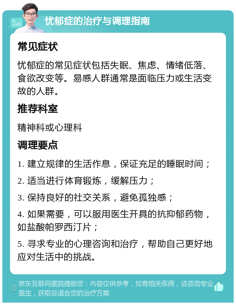 忧郁症的治疗与调理指南 常见症状 忧郁症的常见症状包括失眠、焦虑、情绪低落、食欲改变等。易感人群通常是面临压力或生活变故的人群。 推荐科室 精神科或心理科 调理要点 1. 建立规律的生活作息，保证充足的睡眠时间； 2. 适当进行体育锻炼，缓解压力； 3. 保持良好的社交关系，避免孤独感； 4. 如果需要，可以服用医生开具的抗抑郁药物，如盐酸帕罗西汀片； 5. 寻求专业的心理咨询和治疗，帮助自己更好地应对生活中的挑战。