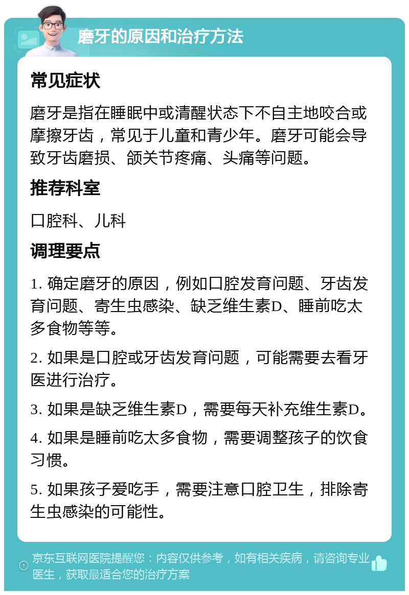 磨牙的原因和治疗方法 常见症状 磨牙是指在睡眠中或清醒状态下不自主地咬合或摩擦牙齿，常见于儿童和青少年。磨牙可能会导致牙齿磨损、颌关节疼痛、头痛等问题。 推荐科室 口腔科、儿科 调理要点 1. 确定磨牙的原因，例如口腔发育问题、牙齿发育问题、寄生虫感染、缺乏维生素D、睡前吃太多食物等等。 2. 如果是口腔或牙齿发育问题，可能需要去看牙医进行治疗。 3. 如果是缺乏维生素D，需要每天补充维生素D。 4. 如果是睡前吃太多食物，需要调整孩子的饮食习惯。 5. 如果孩子爱吃手，需要注意口腔卫生，排除寄生虫感染的可能性。