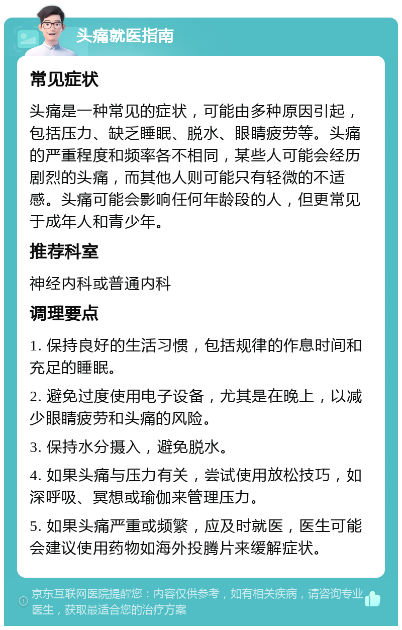 头痛就医指南 常见症状 头痛是一种常见的症状，可能由多种原因引起，包括压力、缺乏睡眠、脱水、眼睛疲劳等。头痛的严重程度和频率各不相同，某些人可能会经历剧烈的头痛，而其他人则可能只有轻微的不适感。头痛可能会影响任何年龄段的人，但更常见于成年人和青少年。 推荐科室 神经内科或普通内科 调理要点 1. 保持良好的生活习惯，包括规律的作息时间和充足的睡眠。 2. 避免过度使用电子设备，尤其是在晚上，以减少眼睛疲劳和头痛的风险。 3. 保持水分摄入，避免脱水。 4. 如果头痛与压力有关，尝试使用放松技巧，如深呼吸、冥想或瑜伽来管理压力。 5. 如果头痛严重或频繁，应及时就医，医生可能会建议使用药物如海外投腾片来缓解症状。