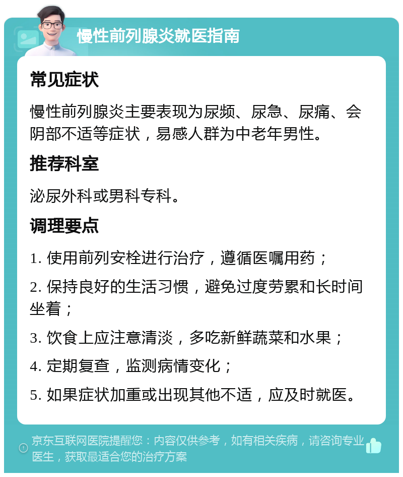 慢性前列腺炎就医指南 常见症状 慢性前列腺炎主要表现为尿频、尿急、尿痛、会阴部不适等症状，易感人群为中老年男性。 推荐科室 泌尿外科或男科专科。 调理要点 1. 使用前列安栓进行治疗，遵循医嘱用药； 2. 保持良好的生活习惯，避免过度劳累和长时间坐着； 3. 饮食上应注意清淡，多吃新鲜蔬菜和水果； 4. 定期复查，监测病情变化； 5. 如果症状加重或出现其他不适，应及时就医。