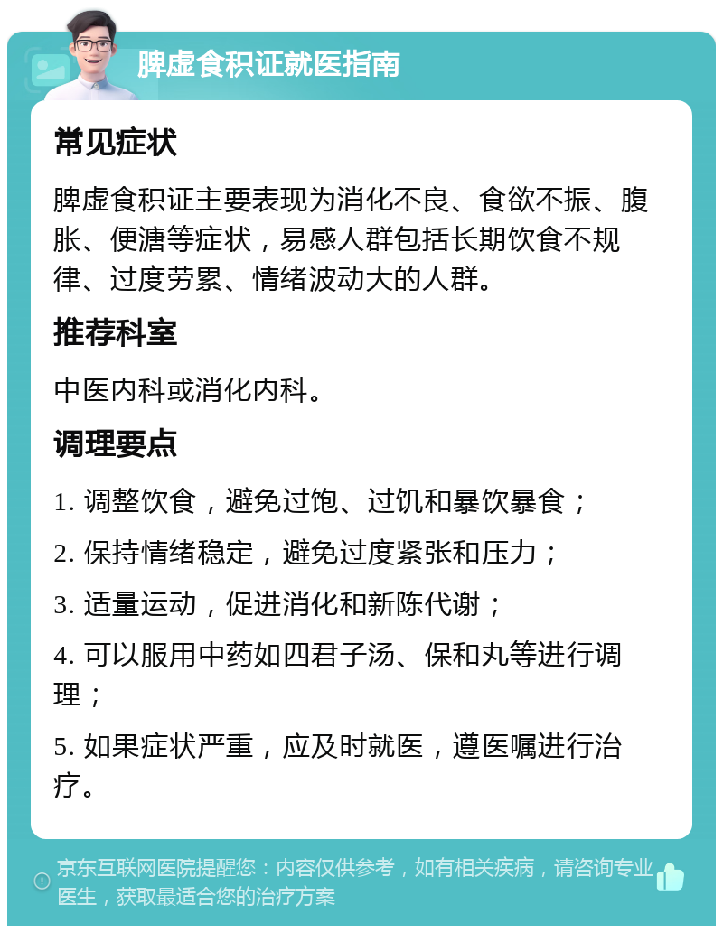 脾虚食积证就医指南 常见症状 脾虚食积证主要表现为消化不良、食欲不振、腹胀、便溏等症状，易感人群包括长期饮食不规律、过度劳累、情绪波动大的人群。 推荐科室 中医内科或消化内科。 调理要点 1. 调整饮食，避免过饱、过饥和暴饮暴食； 2. 保持情绪稳定，避免过度紧张和压力； 3. 适量运动，促进消化和新陈代谢； 4. 可以服用中药如四君子汤、保和丸等进行调理； 5. 如果症状严重，应及时就医，遵医嘱进行治疗。