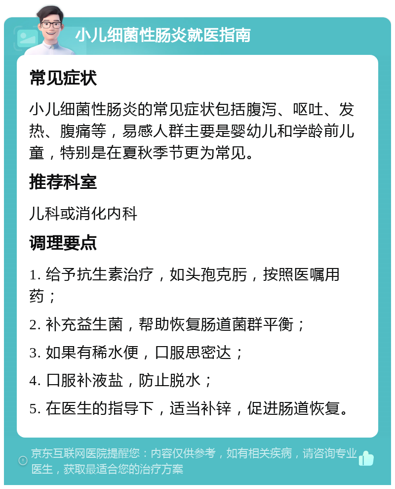 小儿细菌性肠炎就医指南 常见症状 小儿细菌性肠炎的常见症状包括腹泻、呕吐、发热、腹痛等，易感人群主要是婴幼儿和学龄前儿童，特别是在夏秋季节更为常见。 推荐科室 儿科或消化内科 调理要点 1. 给予抗生素治疗，如头孢克肟，按照医嘱用药； 2. 补充益生菌，帮助恢复肠道菌群平衡； 3. 如果有稀水便，口服思密达； 4. 口服补液盐，防止脱水； 5. 在医生的指导下，适当补锌，促进肠道恢复。