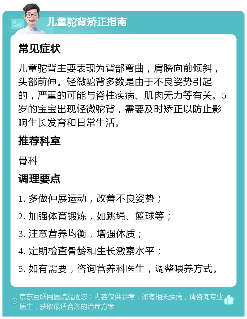 儿童驼背矫正指南 常见症状 儿童驼背主要表现为背部弯曲，肩膀向前倾斜，头部前伸。轻微驼背多数是由于不良姿势引起的，严重的可能与脊柱疾病、肌肉无力等有关。5岁的宝宝出现轻微驼背，需要及时矫正以防止影响生长发育和日常生活。 推荐科室 骨科 调理要点 1. 多做伸展运动，改善不良姿势； 2. 加强体育锻炼，如跳绳、篮球等； 3. 注意营养均衡，增强体质； 4. 定期检查骨龄和生长激素水平； 5. 如有需要，咨询营养科医生，调整喂养方式。