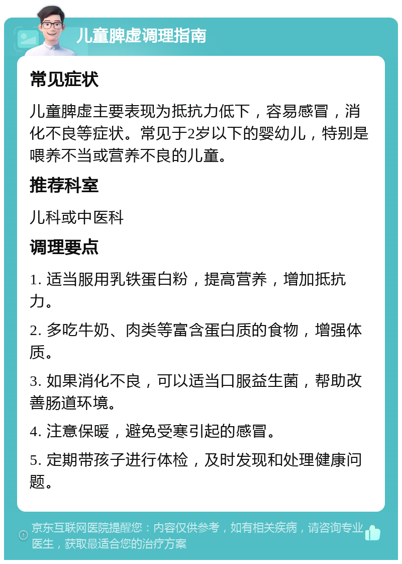 儿童脾虚调理指南 常见症状 儿童脾虚主要表现为抵抗力低下，容易感冒，消化不良等症状。常见于2岁以下的婴幼儿，特别是喂养不当或营养不良的儿童。 推荐科室 儿科或中医科 调理要点 1. 适当服用乳铁蛋白粉，提高营养，增加抵抗力。 2. 多吃牛奶、肉类等富含蛋白质的食物，增强体质。 3. 如果消化不良，可以适当口服益生菌，帮助改善肠道环境。 4. 注意保暖，避免受寒引起的感冒。 5. 定期带孩子进行体检，及时发现和处理健康问题。