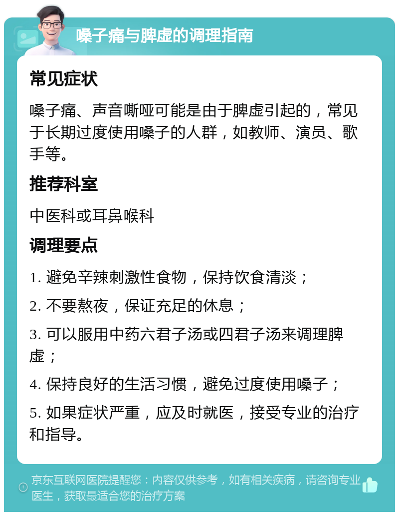 嗓子痛与脾虚的调理指南 常见症状 嗓子痛、声音嘶哑可能是由于脾虚引起的，常见于长期过度使用嗓子的人群，如教师、演员、歌手等。 推荐科室 中医科或耳鼻喉科 调理要点 1. 避免辛辣刺激性食物，保持饮食清淡； 2. 不要熬夜，保证充足的休息； 3. 可以服用中药六君子汤或四君子汤来调理脾虚； 4. 保持良好的生活习惯，避免过度使用嗓子； 5. 如果症状严重，应及时就医，接受专业的治疗和指导。