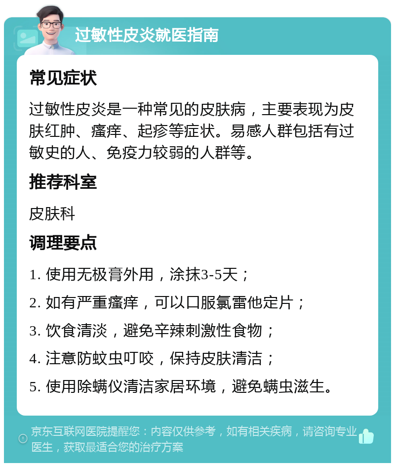 过敏性皮炎就医指南 常见症状 过敏性皮炎是一种常见的皮肤病，主要表现为皮肤红肿、瘙痒、起疹等症状。易感人群包括有过敏史的人、免疫力较弱的人群等。 推荐科室 皮肤科 调理要点 1. 使用无极膏外用，涂抹3-5天； 2. 如有严重瘙痒，可以口服氯雷他定片； 3. 饮食清淡，避免辛辣刺激性食物； 4. 注意防蚊虫叮咬，保持皮肤清洁； 5. 使用除螨仪清洁家居环境，避免螨虫滋生。