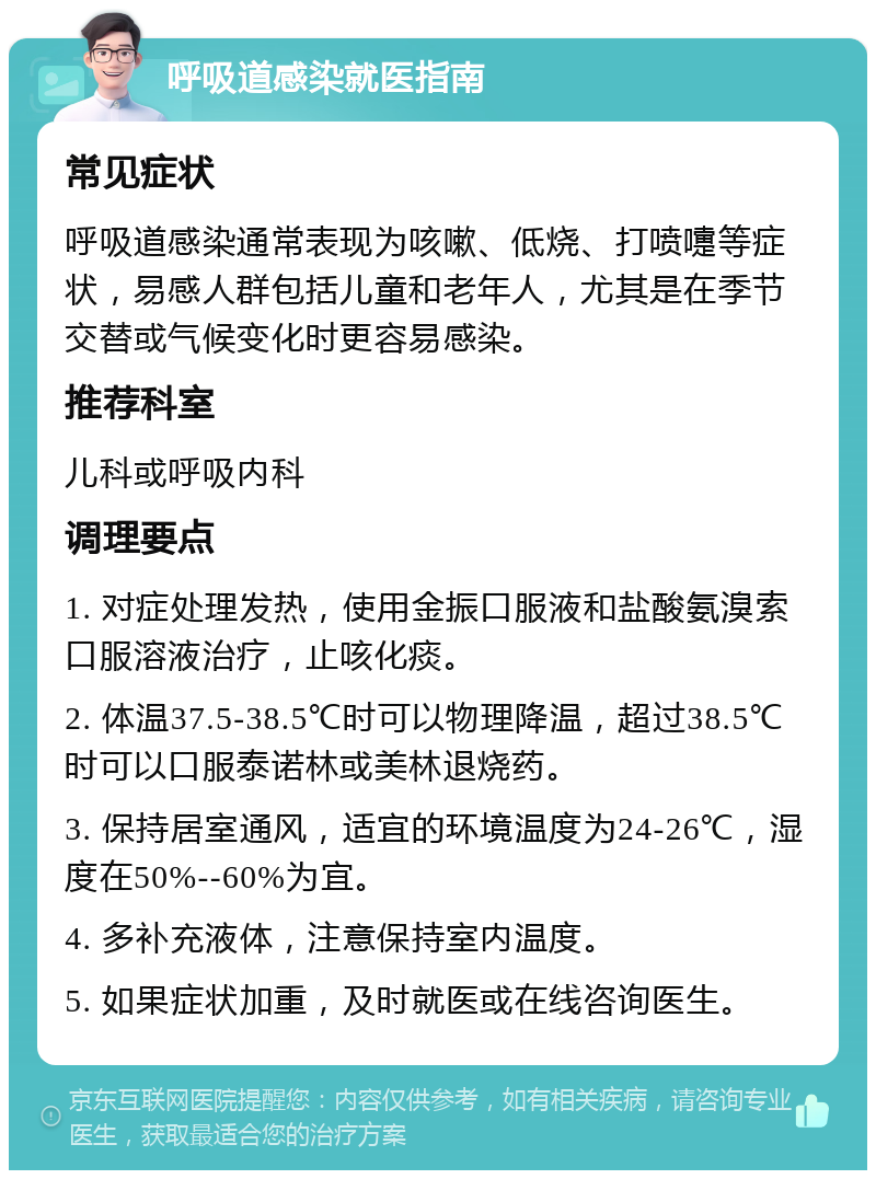 呼吸道感染就医指南 常见症状 呼吸道感染通常表现为咳嗽、低烧、打喷嚏等症状，易感人群包括儿童和老年人，尤其是在季节交替或气候变化时更容易感染。 推荐科室 儿科或呼吸内科 调理要点 1. 对症处理发热，使用金振口服液和盐酸氨溴索口服溶液治疗，止咳化痰。 2. 体温37.5-38.5℃时可以物理降温，超过38.5℃时可以口服泰诺林或美林退烧药。 3. 保持居室通风，适宜的环境温度为24-26℃，湿度在50%--60%为宜。 4. 多补充液体，注意保持室内温度。 5. 如果症状加重，及时就医或在线咨询医生。