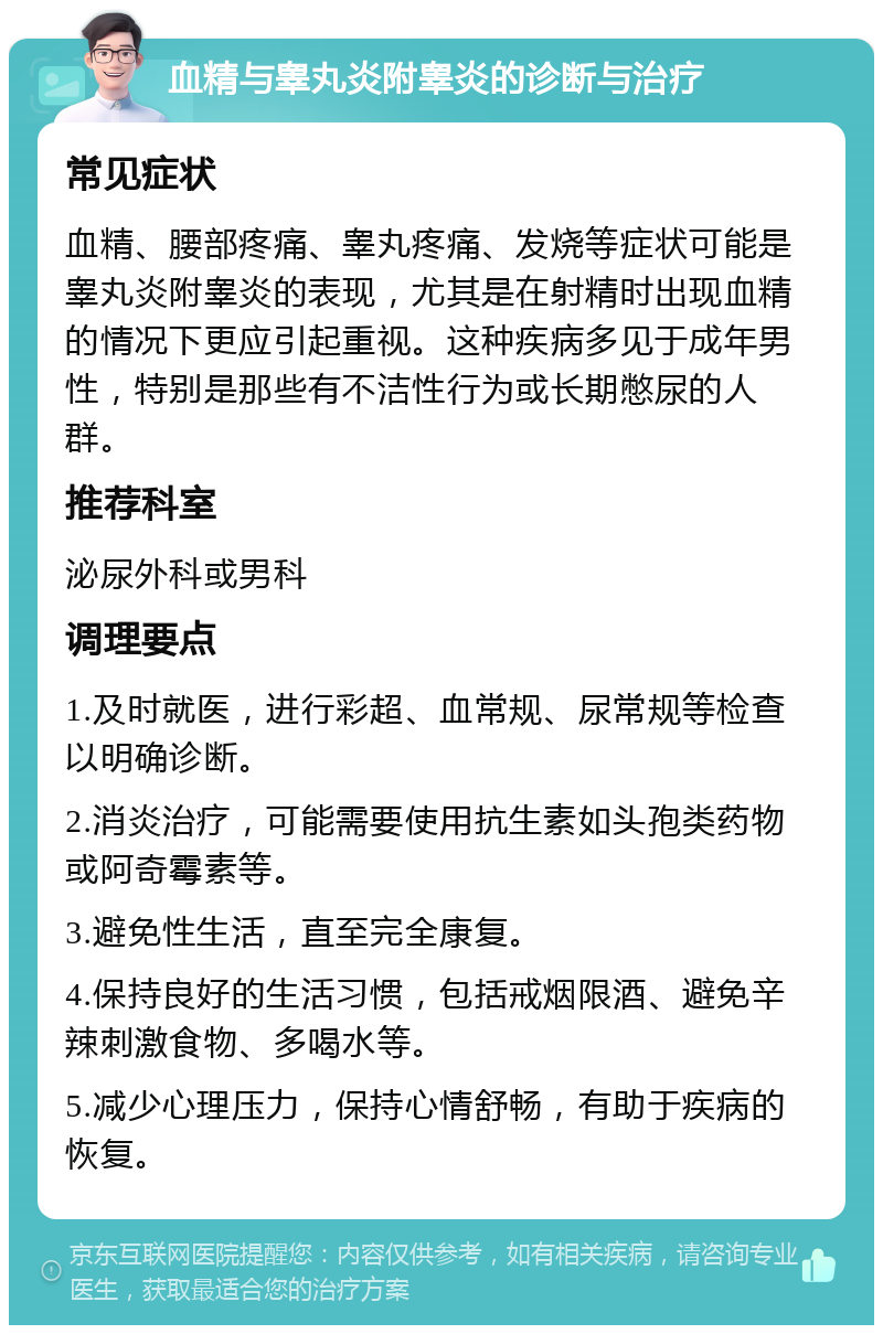 血精与睾丸炎附睾炎的诊断与治疗 常见症状 血精、腰部疼痛、睾丸疼痛、发烧等症状可能是睾丸炎附睾炎的表现，尤其是在射精时出现血精的情况下更应引起重视。这种疾病多见于成年男性，特别是那些有不洁性行为或长期憋尿的人群。 推荐科室 泌尿外科或男科 调理要点 1.及时就医，进行彩超、血常规、尿常规等检查以明确诊断。 2.消炎治疗，可能需要使用抗生素如头孢类药物或阿奇霉素等。 3.避免性生活，直至完全康复。 4.保持良好的生活习惯，包括戒烟限酒、避免辛辣刺激食物、多喝水等。 5.减少心理压力，保持心情舒畅，有助于疾病的恢复。