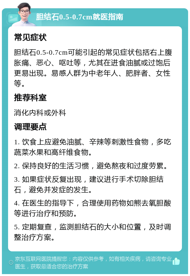 胆结石0.5-0.7cm就医指南 常见症状 胆结石0.5-0.7cm可能引起的常见症状包括右上腹胀痛、恶心、呕吐等，尤其在进食油腻或过饱后更易出现。易感人群为中老年人、肥胖者、女性等。 推荐科室 消化内科或外科 调理要点 1. 饮食上应避免油腻、辛辣等刺激性食物，多吃蔬菜水果和高纤维食物。 2. 保持良好的生活习惯，避免熬夜和过度劳累。 3. 如果症状反复出现，建议进行手术切除胆结石，避免并发症的发生。 4. 在医生的指导下，合理使用药物如熊去氧胆酸等进行治疗和预防。 5. 定期复查，监测胆结石的大小和位置，及时调整治疗方案。