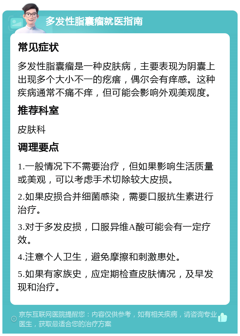 多发性脂囊瘤就医指南 常见症状 多发性脂囊瘤是一种皮肤病，主要表现为阴囊上出现多个大小不一的疙瘩，偶尔会有痒感。这种疾病通常不痛不痒，但可能会影响外观美观度。 推荐科室 皮肤科 调理要点 1.一般情况下不需要治疗，但如果影响生活质量或美观，可以考虑手术切除较大皮损。 2.如果皮损合并细菌感染，需要口服抗生素进行治疗。 3.对于多发皮损，口服异维A酸可能会有一定疗效。 4.注意个人卫生，避免摩擦和刺激患处。 5.如果有家族史，应定期检查皮肤情况，及早发现和治疗。