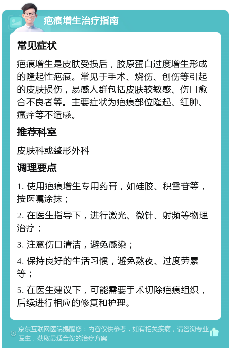 疤痕增生治疗指南 常见症状 疤痕增生是皮肤受损后，胶原蛋白过度增生形成的隆起性疤痕。常见于手术、烧伤、创伤等引起的皮肤损伤，易感人群包括皮肤较敏感、伤口愈合不良者等。主要症状为疤痕部位隆起、红肿、瘙痒等不适感。 推荐科室 皮肤科或整形外科 调理要点 1. 使用疤痕增生专用药膏，如硅胶、积雪苷等，按医嘱涂抹； 2. 在医生指导下，进行激光、微针、射频等物理治疗； 3. 注意伤口清洁，避免感染； 4. 保持良好的生活习惯，避免熬夜、过度劳累等； 5. 在医生建议下，可能需要手术切除疤痕组织，后续进行相应的修复和护理。