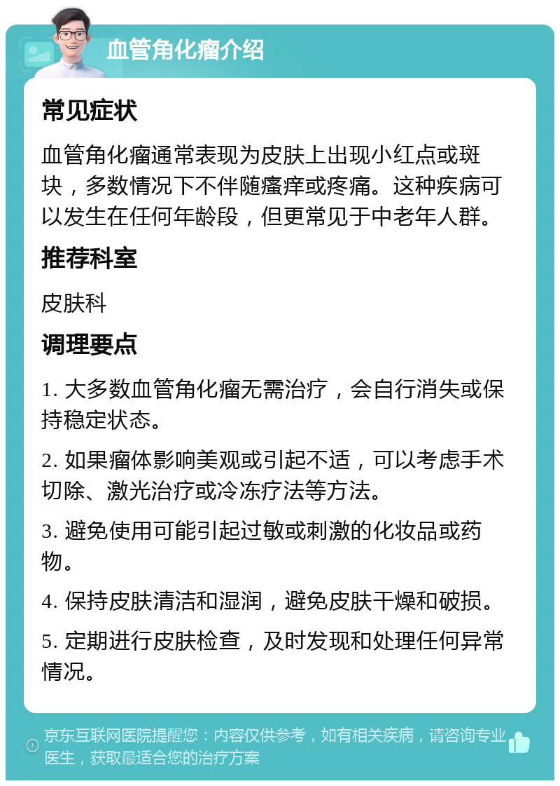 血管角化瘤介绍 常见症状 血管角化瘤通常表现为皮肤上出现小红点或斑块，多数情况下不伴随瘙痒或疼痛。这种疾病可以发生在任何年龄段，但更常见于中老年人群。 推荐科室 皮肤科 调理要点 1. 大多数血管角化瘤无需治疗，会自行消失或保持稳定状态。 2. 如果瘤体影响美观或引起不适，可以考虑手术切除、激光治疗或冷冻疗法等方法。 3. 避免使用可能引起过敏或刺激的化妆品或药物。 4. 保持皮肤清洁和湿润，避免皮肤干燥和破损。 5. 定期进行皮肤检查，及时发现和处理任何异常情况。