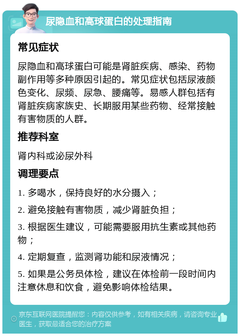 尿隐血和高球蛋白的处理指南 常见症状 尿隐血和高球蛋白可能是肾脏疾病、感染、药物副作用等多种原因引起的。常见症状包括尿液颜色变化、尿频、尿急、腰痛等。易感人群包括有肾脏疾病家族史、长期服用某些药物、经常接触有害物质的人群。 推荐科室 肾内科或泌尿外科 调理要点 1. 多喝水，保持良好的水分摄入； 2. 避免接触有害物质，减少肾脏负担； 3. 根据医生建议，可能需要服用抗生素或其他药物； 4. 定期复查，监测肾功能和尿液情况； 5. 如果是公务员体检，建议在体检前一段时间内注意休息和饮食，避免影响体检结果。