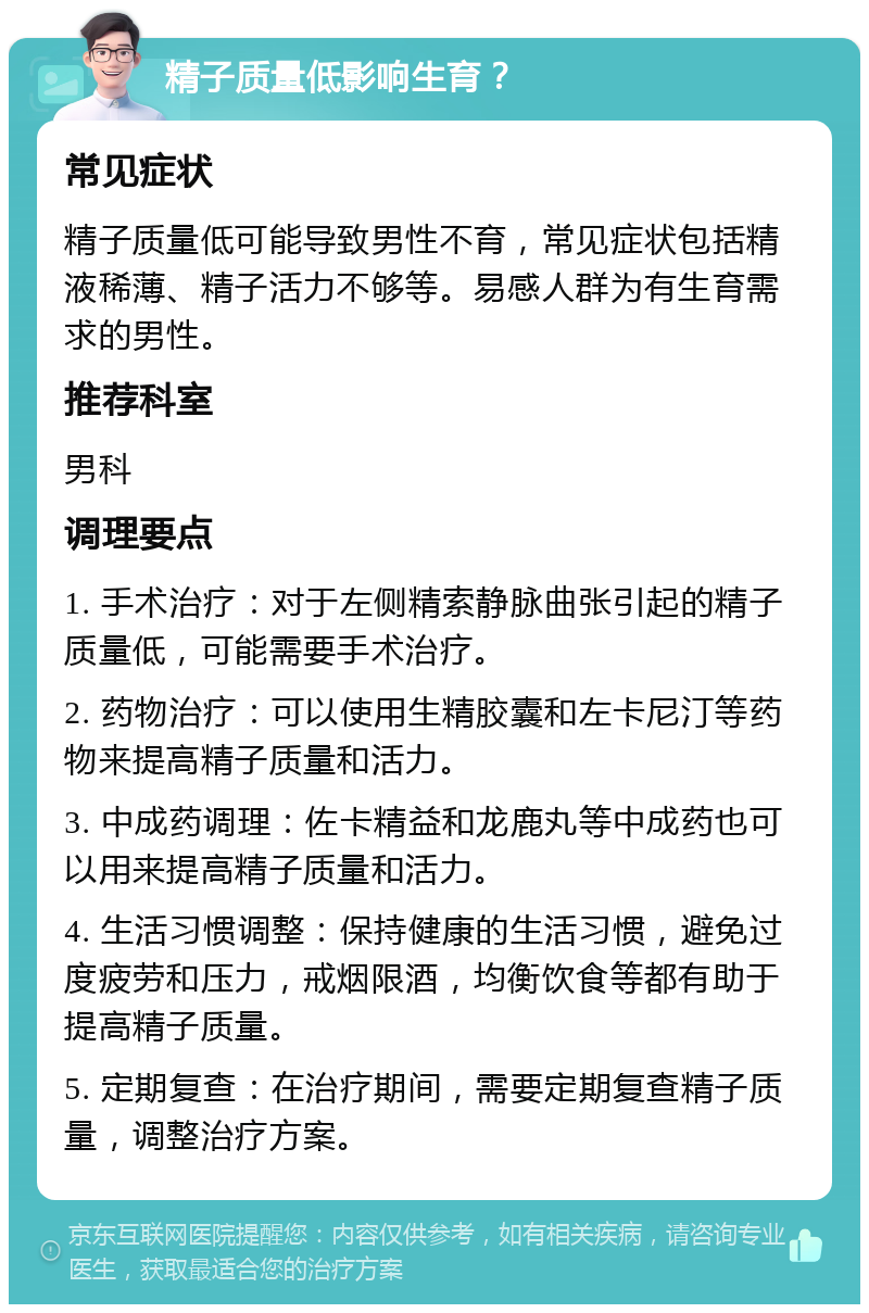 精子质量低影响生育？ 常见症状 精子质量低可能导致男性不育，常见症状包括精液稀薄、精子活力不够等。易感人群为有生育需求的男性。 推荐科室 男科 调理要点 1. 手术治疗：对于左侧精索静脉曲张引起的精子质量低，可能需要手术治疗。 2. 药物治疗：可以使用生精胶囊和左卡尼汀等药物来提高精子质量和活力。 3. 中成药调理：佐卡精益和龙鹿丸等中成药也可以用来提高精子质量和活力。 4. 生活习惯调整：保持健康的生活习惯，避免过度疲劳和压力，戒烟限酒，均衡饮食等都有助于提高精子质量。 5. 定期复查：在治疗期间，需要定期复查精子质量，调整治疗方案。