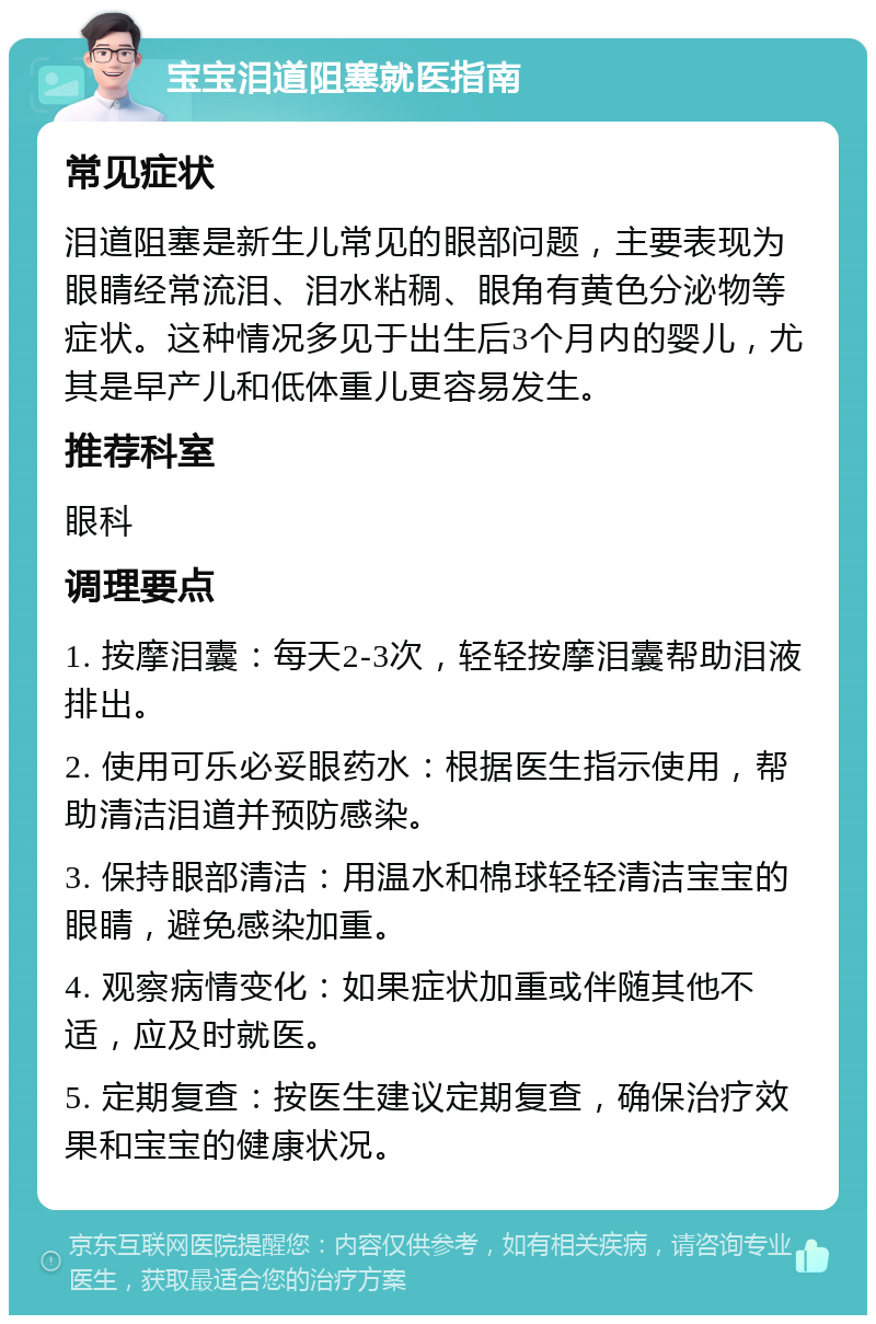 宝宝泪道阻塞就医指南 常见症状 泪道阻塞是新生儿常见的眼部问题，主要表现为眼睛经常流泪、泪水粘稠、眼角有黄色分泌物等症状。这种情况多见于出生后3个月内的婴儿，尤其是早产儿和低体重儿更容易发生。 推荐科室 眼科 调理要点 1. 按摩泪囊：每天2-3次，轻轻按摩泪囊帮助泪液排出。 2. 使用可乐必妥眼药水：根据医生指示使用，帮助清洁泪道并预防感染。 3. 保持眼部清洁：用温水和棉球轻轻清洁宝宝的眼睛，避免感染加重。 4. 观察病情变化：如果症状加重或伴随其他不适，应及时就医。 5. 定期复查：按医生建议定期复查，确保治疗效果和宝宝的健康状况。