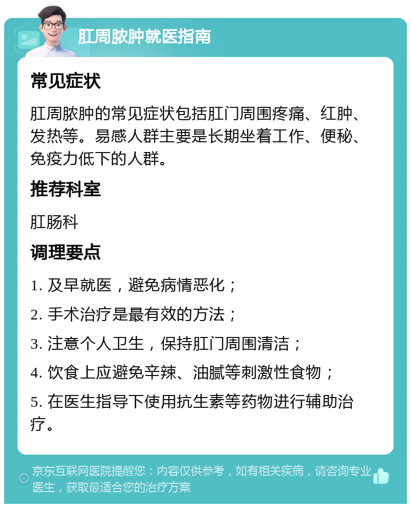 肛周脓肿就医指南 常见症状 肛周脓肿的常见症状包括肛门周围疼痛、红肿、发热等。易感人群主要是长期坐着工作、便秘、免疫力低下的人群。 推荐科室 肛肠科 调理要点 1. 及早就医，避免病情恶化； 2. 手术治疗是最有效的方法； 3. 注意个人卫生，保持肛门周围清洁； 4. 饮食上应避免辛辣、油腻等刺激性食物； 5. 在医生指导下使用抗生素等药物进行辅助治疗。