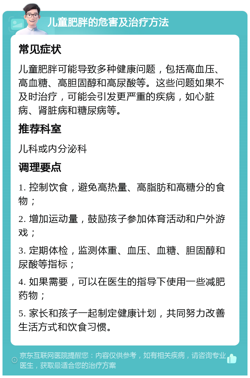 儿童肥胖的危害及治疗方法 常见症状 儿童肥胖可能导致多种健康问题，包括高血压、高血糖、高胆固醇和高尿酸等。这些问题如果不及时治疗，可能会引发更严重的疾病，如心脏病、肾脏病和糖尿病等。 推荐科室 儿科或内分泌科 调理要点 1. 控制饮食，避免高热量、高脂肪和高糖分的食物； 2. 增加运动量，鼓励孩子参加体育活动和户外游戏； 3. 定期体检，监测体重、血压、血糖、胆固醇和尿酸等指标； 4. 如果需要，可以在医生的指导下使用一些减肥药物； 5. 家长和孩子一起制定健康计划，共同努力改善生活方式和饮食习惯。