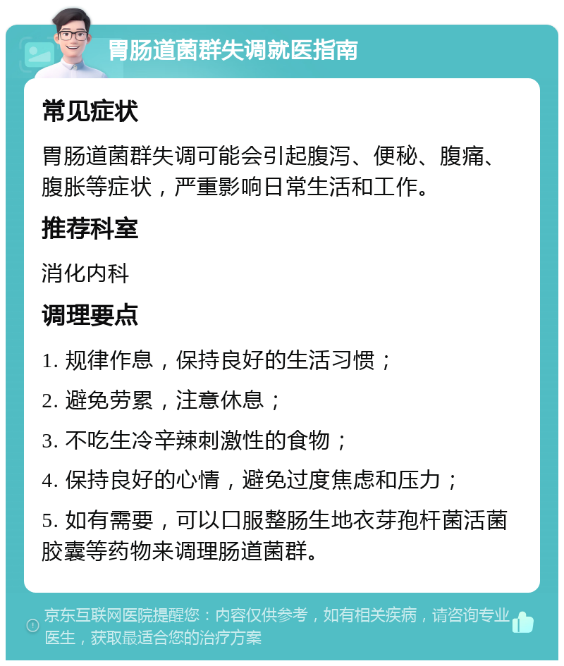 胃肠道菌群失调就医指南 常见症状 胃肠道菌群失调可能会引起腹泻、便秘、腹痛、腹胀等症状，严重影响日常生活和工作。 推荐科室 消化内科 调理要点 1. 规律作息，保持良好的生活习惯； 2. 避免劳累，注意休息； 3. 不吃生冷辛辣刺激性的食物； 4. 保持良好的心情，避免过度焦虑和压力； 5. 如有需要，可以口服整肠生地衣芽孢杆菌活菌胶囊等药物来调理肠道菌群。