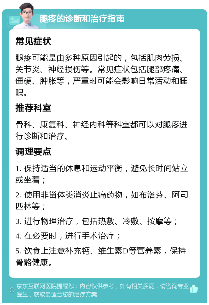 腿疼的诊断和治疗指南 常见症状 腿疼可能是由多种原因引起的，包括肌肉劳损、关节炎、神经损伤等。常见症状包括腿部疼痛、僵硬、肿胀等，严重时可能会影响日常活动和睡眠。 推荐科室 骨科、康复科、神经内科等科室都可以对腿疼进行诊断和治疗。 调理要点 1. 保持适当的休息和运动平衡，避免长时间站立或坐着； 2. 使用非甾体类消炎止痛药物，如布洛芬、阿司匹林等； 3. 进行物理治疗，包括热敷、冷敷、按摩等； 4. 在必要时，进行手术治疗； 5. 饮食上注意补充钙、维生素D等营养素，保持骨骼健康。