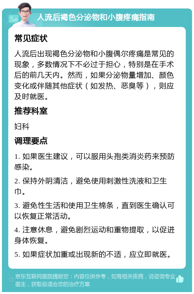 人流后褐色分泌物和小腹疼痛指南 常见症状 人流后出现褐色分泌物和小腹偶尔疼痛是常见的现象，多数情况下不必过于担心，特别是在手术后的前几天内。然而，如果分泌物量增加、颜色变化或伴随其他症状（如发热、恶臭等），则应及时就医。 推荐科室 妇科 调理要点 1. 如果医生建议，可以服用头孢类消炎药来预防感染。 2. 保持外阴清洁，避免使用刺激性洗液和卫生巾。 3. 避免性生活和使用卫生棉条，直到医生确认可以恢复正常活动。 4. 注意休息，避免剧烈运动和重物提取，以促进身体恢复。 5. 如果症状加重或出现新的不适，应立即就医。