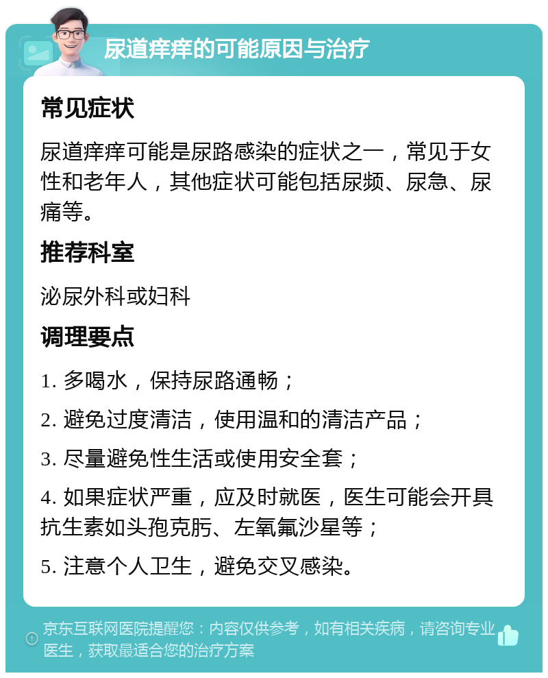 尿道痒痒的可能原因与治疗 常见症状 尿道痒痒可能是尿路感染的症状之一，常见于女性和老年人，其他症状可能包括尿频、尿急、尿痛等。 推荐科室 泌尿外科或妇科 调理要点 1. 多喝水，保持尿路通畅； 2. 避免过度清洁，使用温和的清洁产品； 3. 尽量避免性生活或使用安全套； 4. 如果症状严重，应及时就医，医生可能会开具抗生素如头孢克肟、左氧氟沙星等； 5. 注意个人卫生，避免交叉感染。