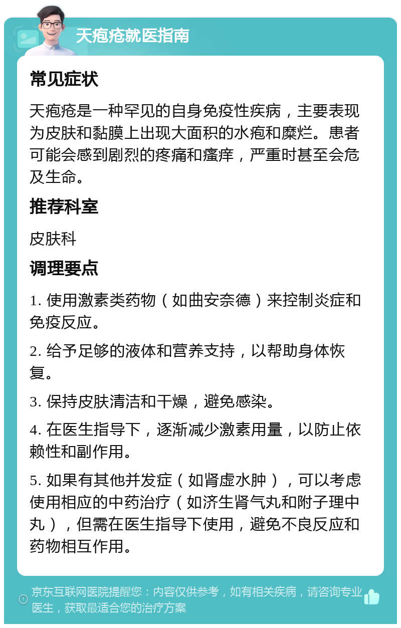 天疱疮就医指南 常见症状 天疱疮是一种罕见的自身免疫性疾病，主要表现为皮肤和黏膜上出现大面积的水疱和糜烂。患者可能会感到剧烈的疼痛和瘙痒，严重时甚至会危及生命。 推荐科室 皮肤科 调理要点 1. 使用激素类药物（如曲安奈德）来控制炎症和免疫反应。 2. 给予足够的液体和营养支持，以帮助身体恢复。 3. 保持皮肤清洁和干燥，避免感染。 4. 在医生指导下，逐渐减少激素用量，以防止依赖性和副作用。 5. 如果有其他并发症（如肾虚水肿），可以考虑使用相应的中药治疗（如济生肾气丸和附子理中丸），但需在医生指导下使用，避免不良反应和药物相互作用。