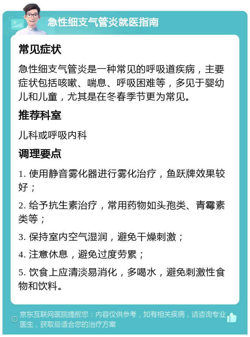 急性细支气管炎就医指南 常见症状 急性细支气管炎是一种常见的呼吸道疾病，主要症状包括咳嗽、喘息、呼吸困难等，多见于婴幼儿和儿童，尤其是在冬春季节更为常见。 推荐科室 儿科或呼吸内科 调理要点 1. 使用静音雾化器进行雾化治疗，鱼跃牌效果较好； 2. 给予抗生素治疗，常用药物如头孢类、青霉素类等； 3. 保持室内空气湿润，避免干燥刺激； 4. 注意休息，避免过度劳累； 5. 饮食上应清淡易消化，多喝水，避免刺激性食物和饮料。