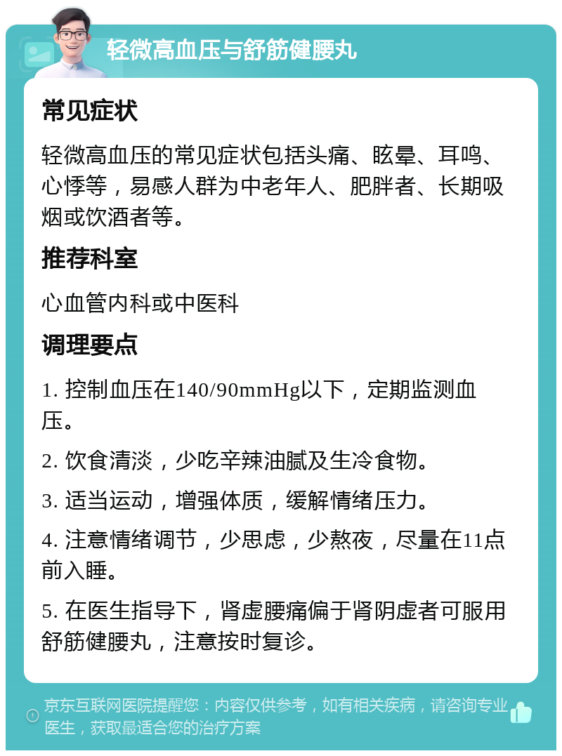 轻微高血压与舒筋健腰丸 常见症状 轻微高血压的常见症状包括头痛、眩晕、耳鸣、心悸等，易感人群为中老年人、肥胖者、长期吸烟或饮酒者等。 推荐科室 心血管内科或中医科 调理要点 1. 控制血压在140/90mmHg以下，定期监测血压。 2. 饮食清淡，少吃辛辣油腻及生冷食物。 3. 适当运动，增强体质，缓解情绪压力。 4. 注意情绪调节，少思虑，少熬夜，尽量在11点前入睡。 5. 在医生指导下，肾虚腰痛偏于肾阴虚者可服用舒筋健腰丸，注意按时复诊。