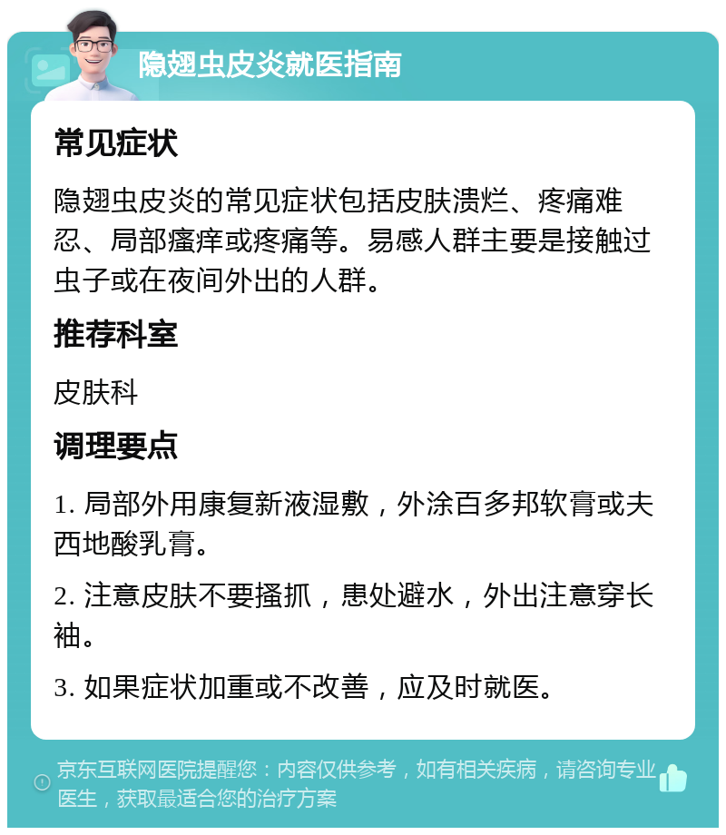 隐翅虫皮炎就医指南 常见症状 隐翅虫皮炎的常见症状包括皮肤溃烂、疼痛难忍、局部瘙痒或疼痛等。易感人群主要是接触过虫子或在夜间外出的人群。 推荐科室 皮肤科 调理要点 1. 局部外用康复新液湿敷，外涂百多邦软膏或夫西地酸乳膏。 2. 注意皮肤不要搔抓，患处避水，外出注意穿长袖。 3. 如果症状加重或不改善，应及时就医。