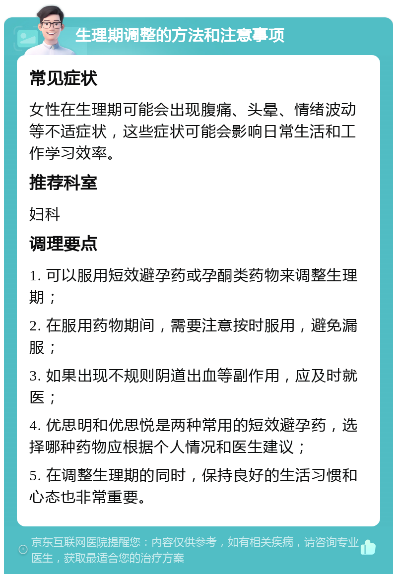 生理期调整的方法和注意事项 常见症状 女性在生理期可能会出现腹痛、头晕、情绪波动等不适症状，这些症状可能会影响日常生活和工作学习效率。 推荐科室 妇科 调理要点 1. 可以服用短效避孕药或孕酮类药物来调整生理期； 2. 在服用药物期间，需要注意按时服用，避免漏服； 3. 如果出现不规则阴道出血等副作用，应及时就医； 4. 优思明和优思悦是两种常用的短效避孕药，选择哪种药物应根据个人情况和医生建议； 5. 在调整生理期的同时，保持良好的生活习惯和心态也非常重要。