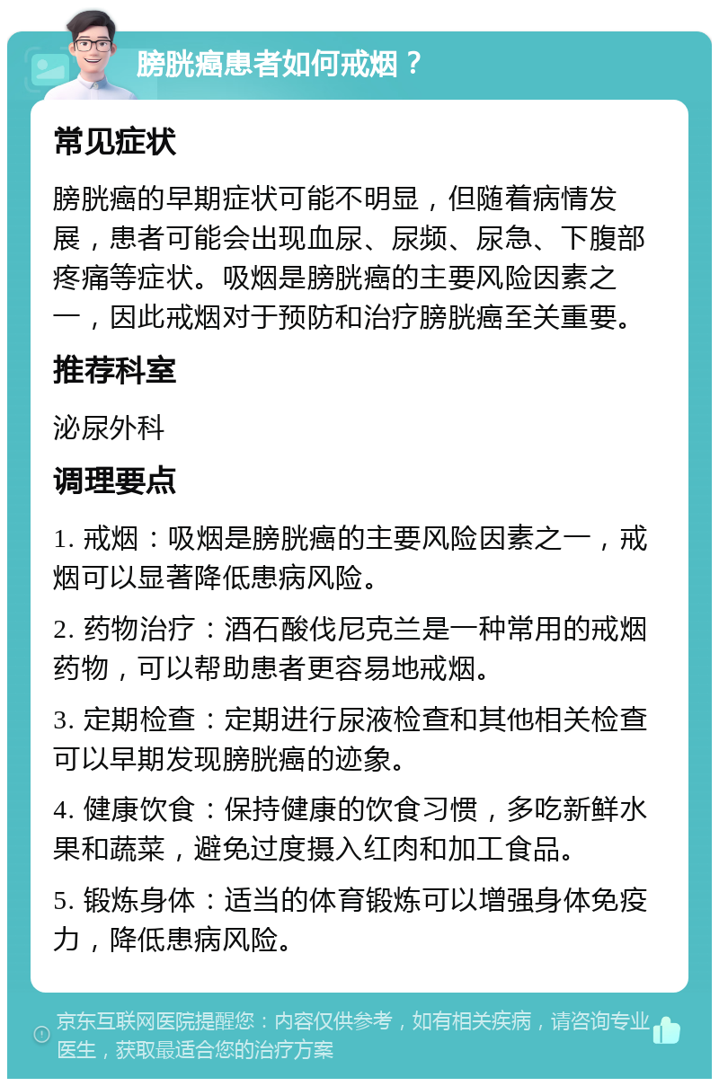 膀胱癌患者如何戒烟？ 常见症状 膀胱癌的早期症状可能不明显，但随着病情发展，患者可能会出现血尿、尿频、尿急、下腹部疼痛等症状。吸烟是膀胱癌的主要风险因素之一，因此戒烟对于预防和治疗膀胱癌至关重要。 推荐科室 泌尿外科 调理要点 1. 戒烟：吸烟是膀胱癌的主要风险因素之一，戒烟可以显著降低患病风险。 2. 药物治疗：酒石酸伐尼克兰是一种常用的戒烟药物，可以帮助患者更容易地戒烟。 3. 定期检查：定期进行尿液检查和其他相关检查可以早期发现膀胱癌的迹象。 4. 健康饮食：保持健康的饮食习惯，多吃新鲜水果和蔬菜，避免过度摄入红肉和加工食品。 5. 锻炼身体：适当的体育锻炼可以增强身体免疫力，降低患病风险。