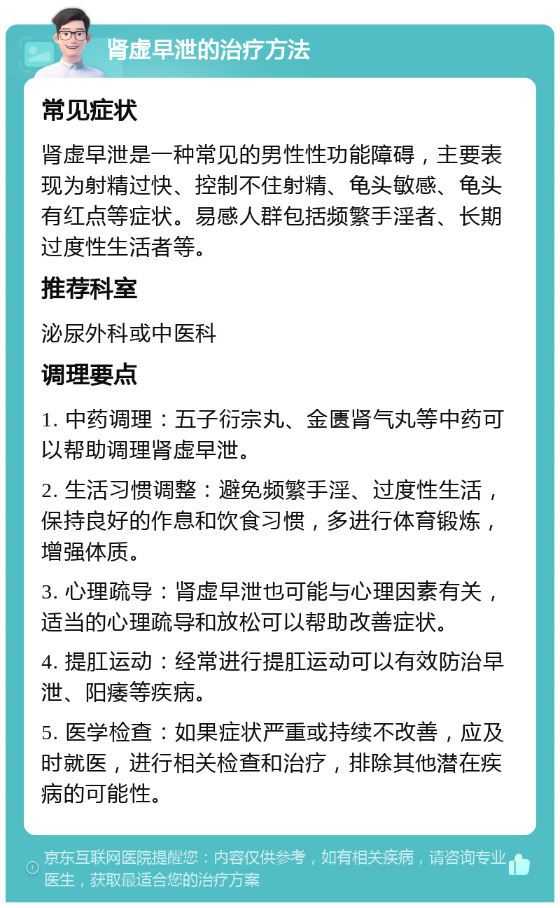 肾虚早泄的治疗方法 常见症状 肾虚早泄是一种常见的男性性功能障碍，主要表现为射精过快、控制不住射精、龟头敏感、龟头有红点等症状。易感人群包括频繁手淫者、长期过度性生活者等。 推荐科室 泌尿外科或中医科 调理要点 1. 中药调理：五子衍宗丸、金匮肾气丸等中药可以帮助调理肾虚早泄。 2. 生活习惯调整：避免频繁手淫、过度性生活，保持良好的作息和饮食习惯，多进行体育锻炼，增强体质。 3. 心理疏导：肾虚早泄也可能与心理因素有关，适当的心理疏导和放松可以帮助改善症状。 4. 提肛运动：经常进行提肛运动可以有效防治早泄、阳痿等疾病。 5. 医学检查：如果症状严重或持续不改善，应及时就医，进行相关检查和治疗，排除其他潜在疾病的可能性。