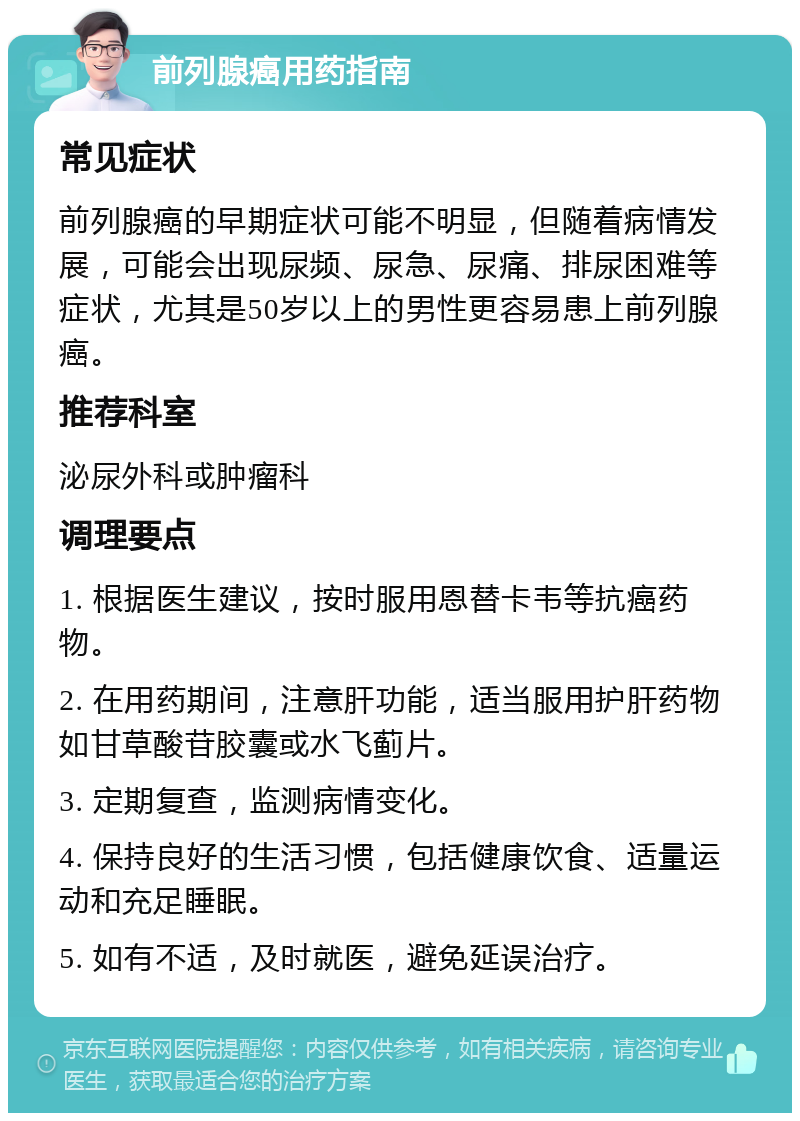 前列腺癌用药指南 常见症状 前列腺癌的早期症状可能不明显，但随着病情发展，可能会出现尿频、尿急、尿痛、排尿困难等症状，尤其是50岁以上的男性更容易患上前列腺癌。 推荐科室 泌尿外科或肿瘤科 调理要点 1. 根据医生建议，按时服用恩替卡韦等抗癌药物。 2. 在用药期间，注意肝功能，适当服用护肝药物如甘草酸苷胶囊或水飞蓟片。 3. 定期复查，监测病情变化。 4. 保持良好的生活习惯，包括健康饮食、适量运动和充足睡眠。 5. 如有不适，及时就医，避免延误治疗。