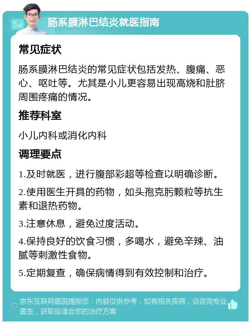 肠系膜淋巴结炎就医指南 常见症状 肠系膜淋巴结炎的常见症状包括发热、腹痛、恶心、呕吐等。尤其是小儿更容易出现高烧和肚脐周围疼痛的情况。 推荐科室 小儿内科或消化内科 调理要点 1.及时就医，进行腹部彩超等检查以明确诊断。 2.使用医生开具的药物，如头孢克肟颗粒等抗生素和退热药物。 3.注意休息，避免过度活动。 4.保持良好的饮食习惯，多喝水，避免辛辣、油腻等刺激性食物。 5.定期复查，确保病情得到有效控制和治疗。