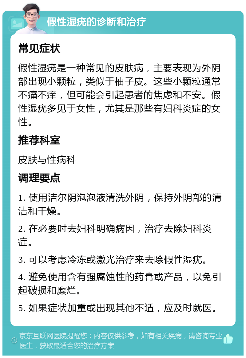 假性湿疣的诊断和治疗 常见症状 假性湿疣是一种常见的皮肤病，主要表现为外阴部出现小颗粒，类似于柚子皮。这些小颗粒通常不痛不痒，但可能会引起患者的焦虑和不安。假性湿疣多见于女性，尤其是那些有妇科炎症的女性。 推荐科室 皮肤与性病科 调理要点 1. 使用洁尔阴泡泡液清洗外阴，保持外阴部的清洁和干燥。 2. 在必要时去妇科明确病因，治疗去除妇科炎症。 3. 可以考虑冷冻或激光治疗来去除假性湿疣。 4. 避免使用含有强腐蚀性的药膏或产品，以免引起破损和糜烂。 5. 如果症状加重或出现其他不适，应及时就医。