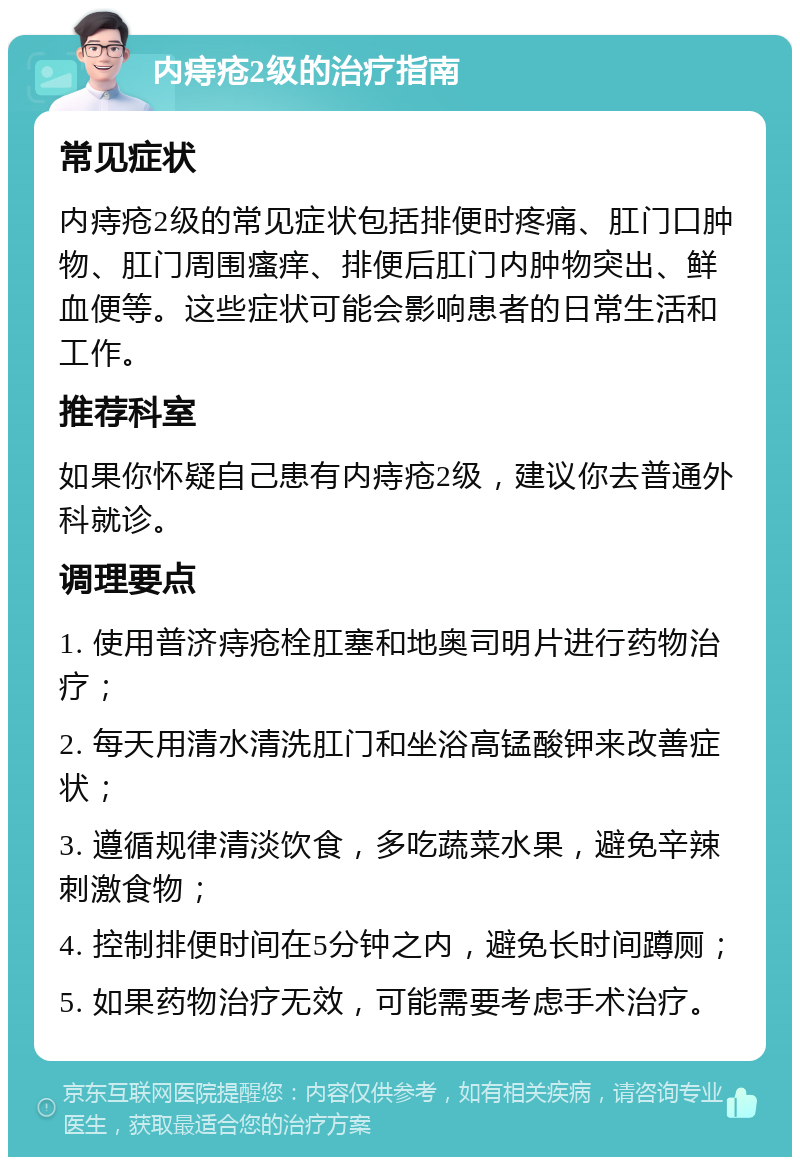 内痔疮2级的治疗指南 常见症状 内痔疮2级的常见症状包括排便时疼痛、肛门口肿物、肛门周围瘙痒、排便后肛门内肿物突出、鲜血便等。这些症状可能会影响患者的日常生活和工作。 推荐科室 如果你怀疑自己患有内痔疮2级，建议你去普通外科就诊。 调理要点 1. 使用普济痔疮栓肛塞和地奥司明片进行药物治疗； 2. 每天用清水清洗肛门和坐浴高锰酸钾来改善症状； 3. 遵循规律清淡饮食，多吃蔬菜水果，避免辛辣刺激食物； 4. 控制排便时间在5分钟之内，避免长时间蹲厕； 5. 如果药物治疗无效，可能需要考虑手术治疗。