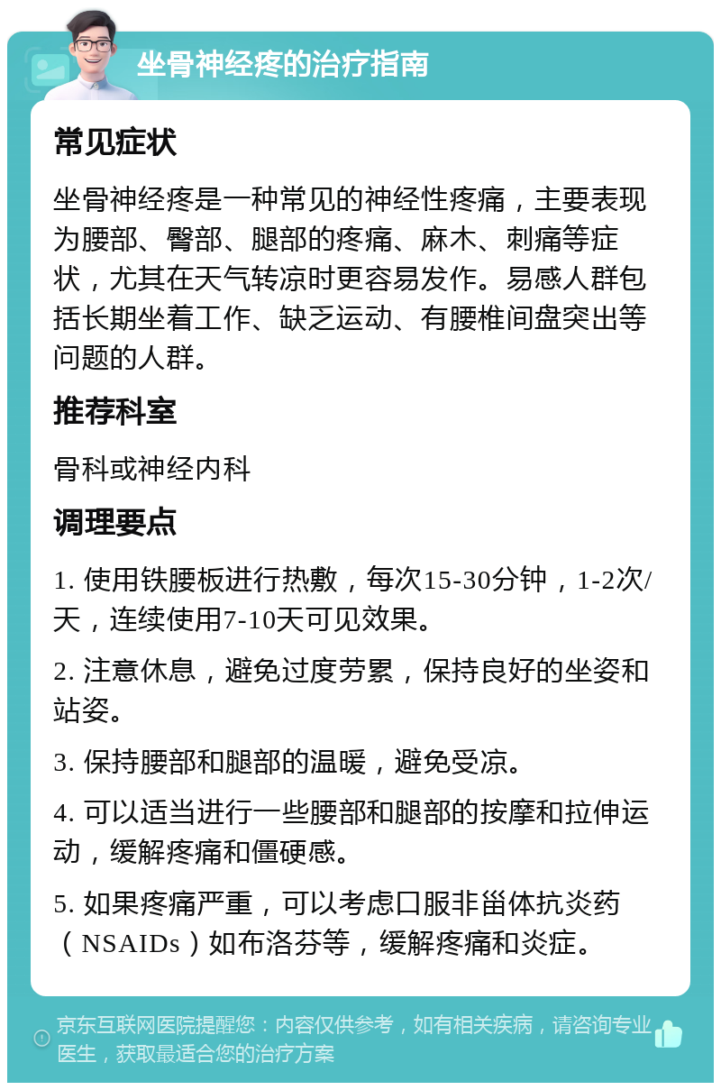 坐骨神经疼的治疗指南 常见症状 坐骨神经疼是一种常见的神经性疼痛，主要表现为腰部、臀部、腿部的疼痛、麻木、刺痛等症状，尤其在天气转凉时更容易发作。易感人群包括长期坐着工作、缺乏运动、有腰椎间盘突出等问题的人群。 推荐科室 骨科或神经内科 调理要点 1. 使用铁腰板进行热敷，每次15-30分钟，1-2次/天，连续使用7-10天可见效果。 2. 注意休息，避免过度劳累，保持良好的坐姿和站姿。 3. 保持腰部和腿部的温暖，避免受凉。 4. 可以适当进行一些腰部和腿部的按摩和拉伸运动，缓解疼痛和僵硬感。 5. 如果疼痛严重，可以考虑口服非甾体抗炎药（NSAIDs）如布洛芬等，缓解疼痛和炎症。