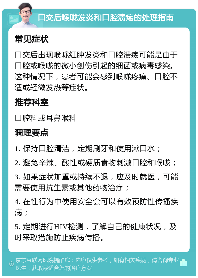 口交后喉咙发炎和口腔溃疡的处理指南 常见症状 口交后出现喉咙红肿发炎和口腔溃疡可能是由于口腔或喉咙的微小创伤引起的细菌或病毒感染。这种情况下，患者可能会感到喉咙疼痛、口腔不适或轻微发热等症状。 推荐科室 口腔科或耳鼻喉科 调理要点 1. 保持口腔清洁，定期刷牙和使用漱口水； 2. 避免辛辣、酸性或硬质食物刺激口腔和喉咙； 3. 如果症状加重或持续不退，应及时就医，可能需要使用抗生素或其他药物治疗； 4. 在性行为中使用安全套可以有效预防性传播疾病； 5. 定期进行HIV检测，了解自己的健康状况，及时采取措施防止疾病传播。