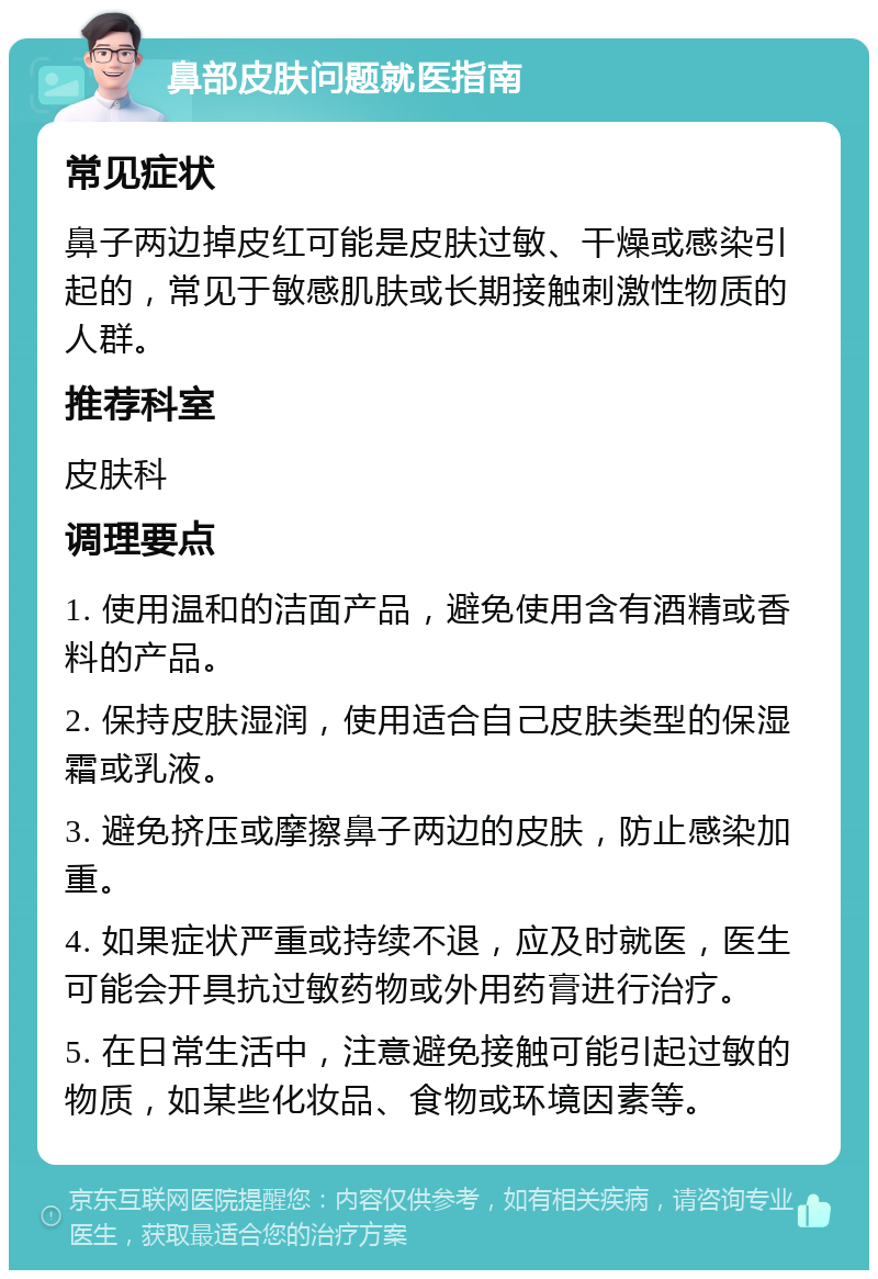 鼻部皮肤问题就医指南 常见症状 鼻子两边掉皮红可能是皮肤过敏、干燥或感染引起的，常见于敏感肌肤或长期接触刺激性物质的人群。 推荐科室 皮肤科 调理要点 1. 使用温和的洁面产品，避免使用含有酒精或香料的产品。 2. 保持皮肤湿润，使用适合自己皮肤类型的保湿霜或乳液。 3. 避免挤压或摩擦鼻子两边的皮肤，防止感染加重。 4. 如果症状严重或持续不退，应及时就医，医生可能会开具抗过敏药物或外用药膏进行治疗。 5. 在日常生活中，注意避免接触可能引起过敏的物质，如某些化妆品、食物或环境因素等。